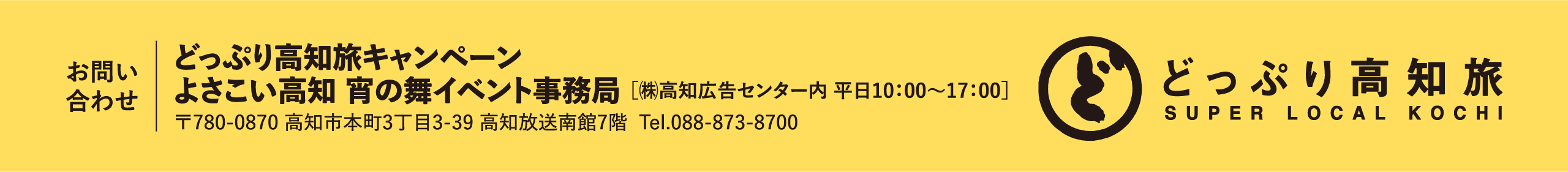お問い合わせ　よさこい高知宵の舞イベント事務局 高知広告センター内　平日10:00～17:00 〒780-0870 高知市本町3丁目3-39 高知放送南館7階 Tel.088-873-8700